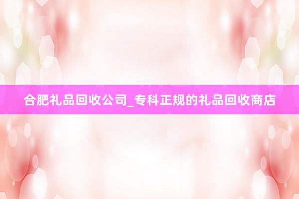 合肥礼品回收公司_专科正规的礼品回收商店
