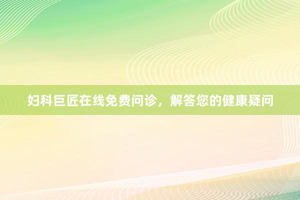 妇科巨匠在线免费问诊,解答您的健康疑问